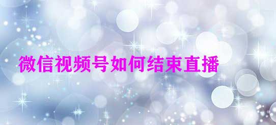 微信视频号直播怎么关? 微信视频号开启和结束直播的技巧