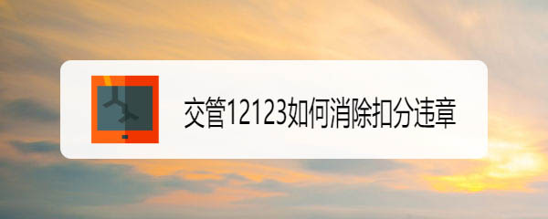 交管12123怎么消除扣分违章? 交管12123撤销违法记录的技巧