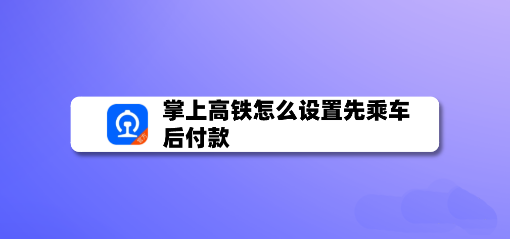 掌上高铁app怎么开启先乘车后付款?