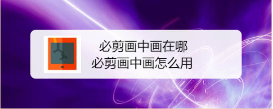 必剪怎么制作画中画效果? 必剪app画中画效果的做法