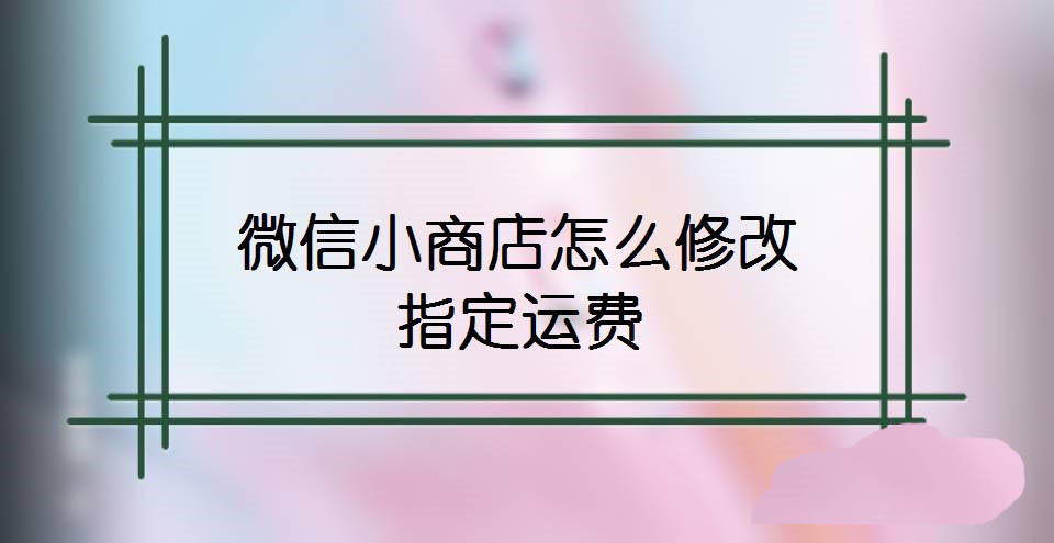 微信小商店怎么设置运费? 微信小商店修改指定运费的技巧
