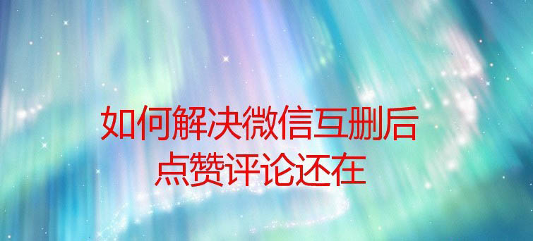 微信互删了点赞评论还在怎么办?