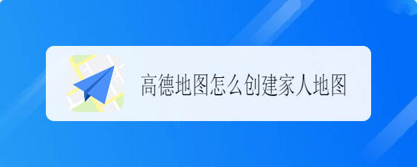 高德地图app家人地图怎么创建? 高德地图组建家人地图的方法