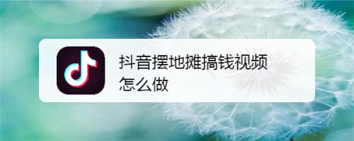 抖音摆地摊视频怎么拍摄? 抖音拍摄摆地摊视频的技巧