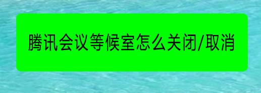 腾讯会议等候室怎么用? 腾讯会议两种关闭等候室的方法