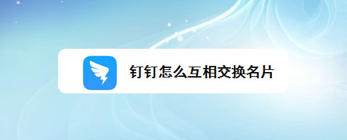 钉钉怎么互换名片?钉钉互相交换名片的技巧