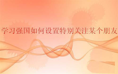学习强国app朋友怎么设置特别关注?