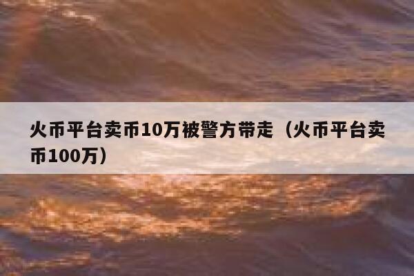 火币平台卖币10万被警方带走（火币平台卖币100万） 第1张