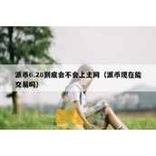 派币6.28到底会不会上主网（派币现在能交易吗）