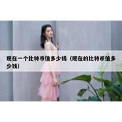 现在一个比特币值多少钱（现在的比特币值多少钱）