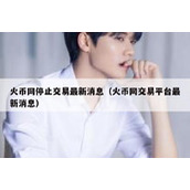 火币网停止交易最新消息（火币网交易平台最新消息）