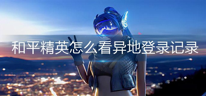 和平精英怎么看异地登录记录-异地登录记录查看方法