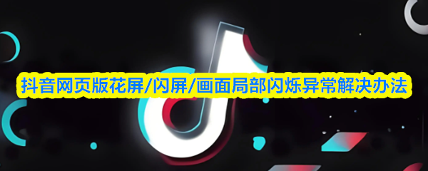 抖音网页版花屏/闪屏/画面局部闪烁异常解决办法