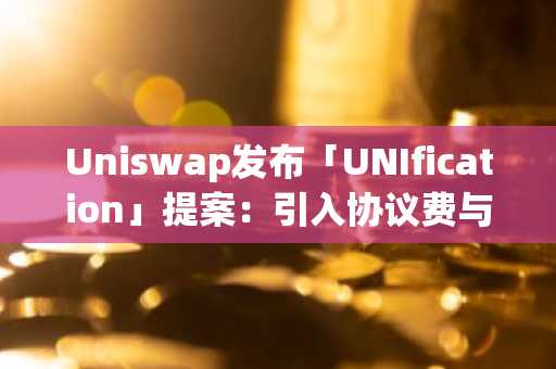 Uniswap重磅提案「UNIfication」来袭-协议费与代币销毁双机制激活-UNI单日暴涨50%